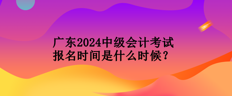 廣東2024中級會計考試報名時間是什么時候？