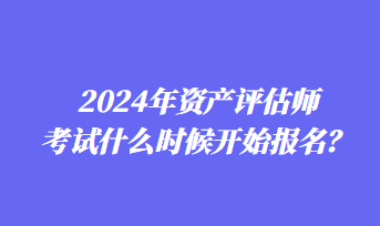 2024年資產(chǎn)評估師考試什么時候開始報名？