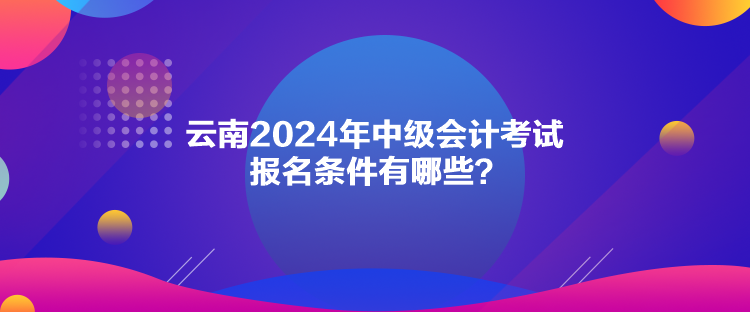 云南2024年中級會計考試報名條件有哪些？