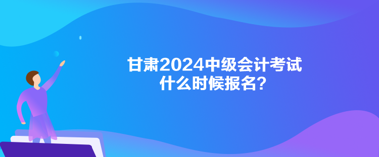 甘肅2024中級會計考試什么時候報名？