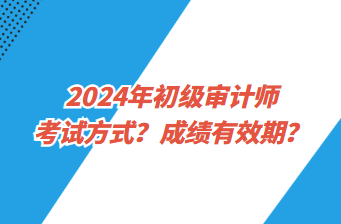 2024年初級審計師考試方式？成績有效期？