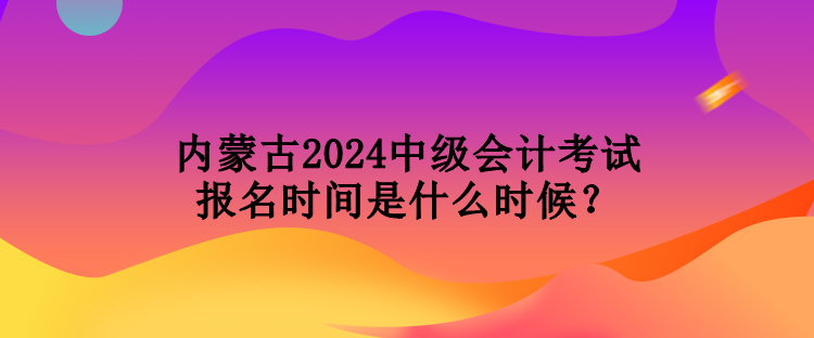 內(nèi)蒙古2024中級會計考試報名時間是什么時候？