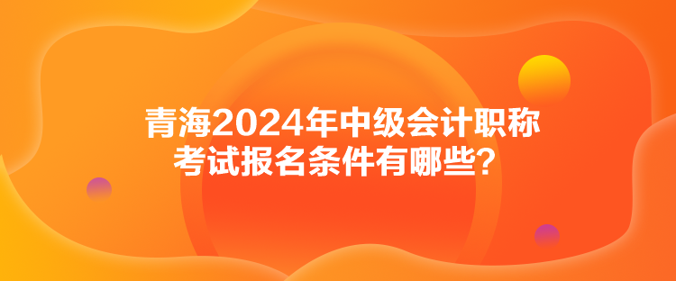 青海2024年中級會計(jì)職稱考試報(bào)名條件有哪些？