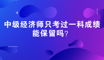 中級經(jīng)濟(jì)師只考過一科成績能保留嗎？