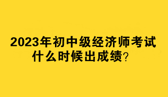 2023年初中級經(jīng)濟師考試什么時候出成績？