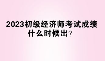 2023初級經(jīng)濟(jì)師考試成績什么時候出？