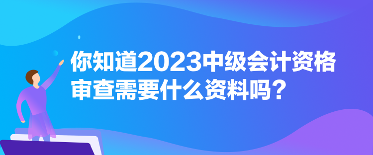 你知道2023中級會(huì)計(jì)資格審查需要什么資料嗎？