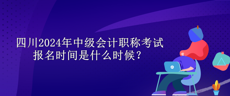 四川2024年中級會計職稱考試報名時間是什么時候？