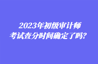 2023年初級(jí)審計(jì)師考試查分時(shí)間確定了嗎？