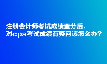 注冊(cè)會(huì)計(jì)師考試成績查分后，對(duì)cpa考試成績有疑問該怎么辦？