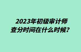 2023年初級審計師查分時間在什么時候？