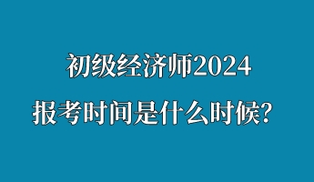 初級經濟師2024報考時間是什么時候？