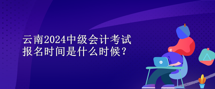 云南2024中級(jí)會(huì)計(jì)考試報(bào)名時(shí)間是什么時(shí)候？