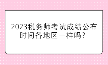 2023稅務師考試成績公布時間各地區(qū)一樣嗎？