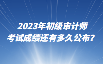 2023年初級審計師考試成績還有多久公布？