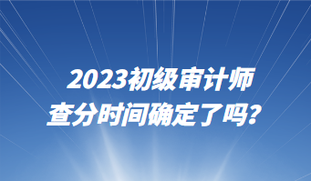 2023初級審計師查分時間確定了嗎？