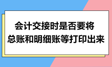 會計交接時是否要將總賬和明細賬等打印出來？