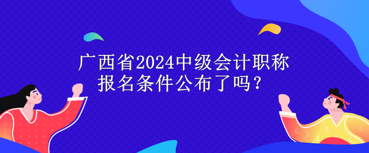 廣西省2024中級(jí)會(huì)計(jì)職稱報(bào)名條件公布了嗎？