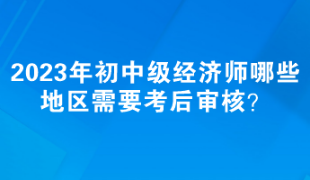 2023年初中級(jí)經(jīng)濟(jì)師哪些地區(qū)需要考后審核？