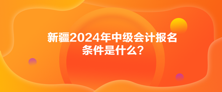 新疆2024年中級會計報名條件是什么？