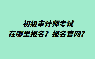 初級審計師考試在哪里報名？報名官網(wǎng)？