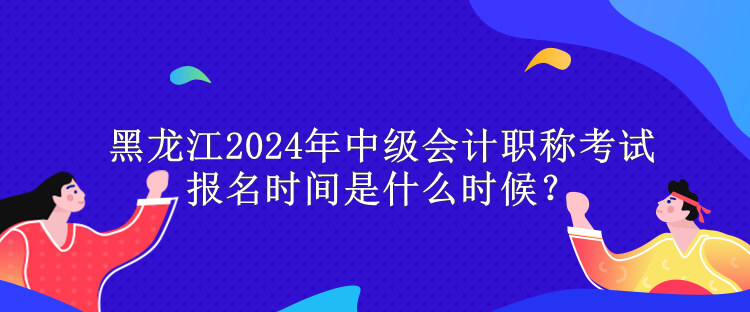 黑龍江2024年中級會計職稱考試報名時間是什么時候？