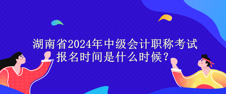 湖南省2024年中級會計職稱考試報名時間是什么時候？