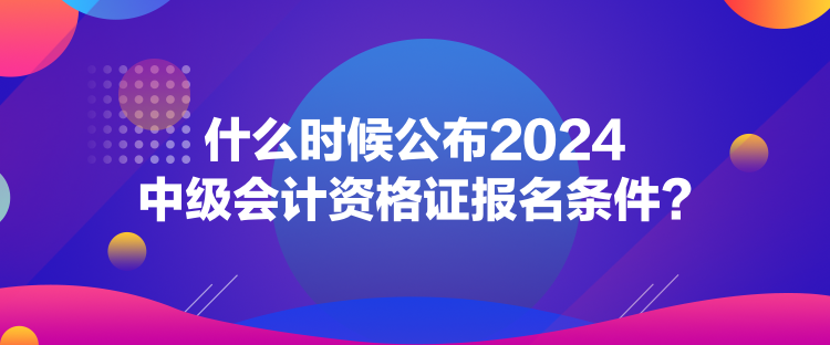 什么時候公布2024中級會計(jì)資格證報名條件？