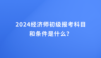 2024經(jīng)濟(jì)師初級(jí)報(bào)考科目和條件是什么？