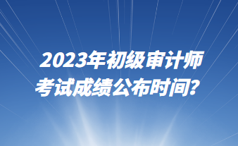 2023年初級審計師考試成績公布時間？