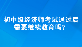 初、中級(jí)經(jīng)濟(jì)師考試通過(guò)后需要繼續(xù)教育嗎？