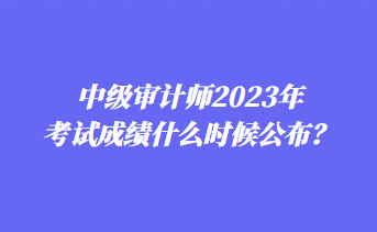 中級審計師2023年考試成績什么時候公布？