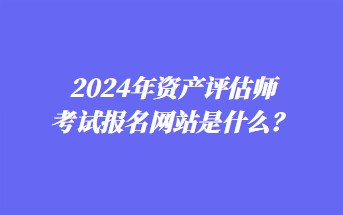 2024年資產(chǎn)評估師考試報名網(wǎng)站是什么？