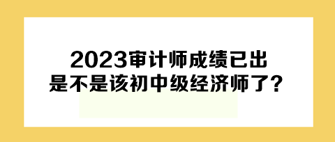 2023年審計師成績已出，下一個是不是該初中級經(jīng)濟師了？