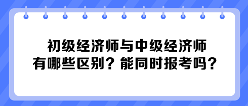 初級經(jīng)濟師與中級經(jīng)濟師有哪些區(qū)別？能同時報考嗎？