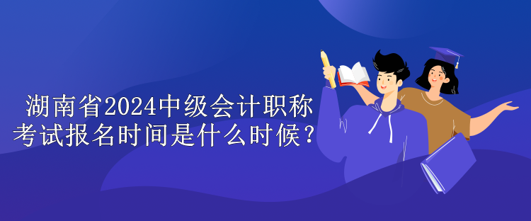 湖南省2024中級會計職稱考試報名時間是什么時候？