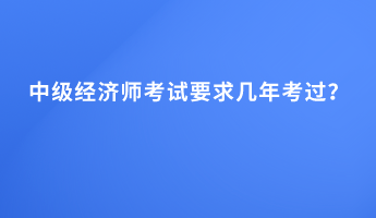 中級經(jīng)濟師考試要求幾年考過？