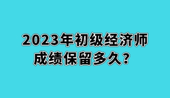 2023年初級經(jīng)濟(jì)師成績保留多久？