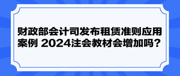 財(cái)政部會(huì)計(jì)司發(fā)布租賃準(zhǔn)則應(yīng)用案例 2024注會(huì)教材會(huì)增加嗎？