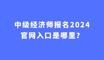 中級(jí)經(jīng)濟(jì)師報(bào)名2024官網(wǎng)入口是哪里？