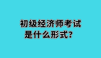 初級經(jīng)濟師考試是什么形式？