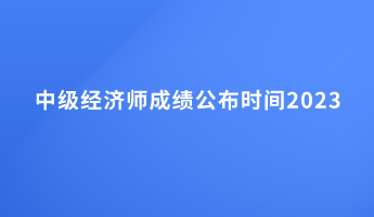 中級經(jīng)濟(jì)師成績公布時間2023