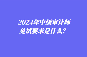 2024年中級審計師免試要求是什么？