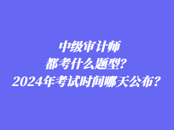 中級審計(jì)師都考什么題型？2024年考試時(shí)間哪天公布？