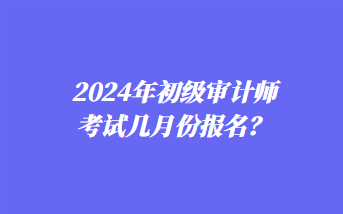 2024年初級(jí)審計(jì)師考試幾月份報(bào)名？