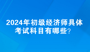 2024年初級經(jīng)濟(jì)師具體考試科目有哪些？