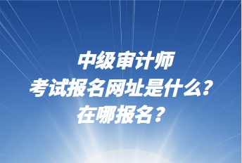 中級審計師考試報名網(wǎng)址是什么？在哪報名？