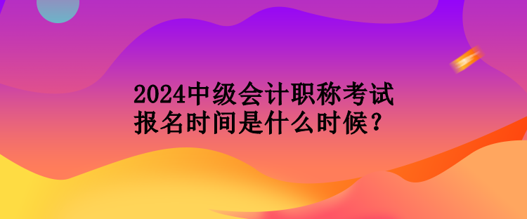 2024中級會計職稱考試報名時間是什么時候？