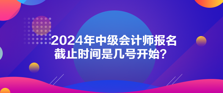 2024年中級會計師報名截止時間是幾號開始？