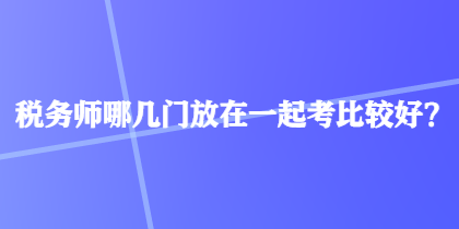 稅務(wù)師哪幾門放在一起考比較好？